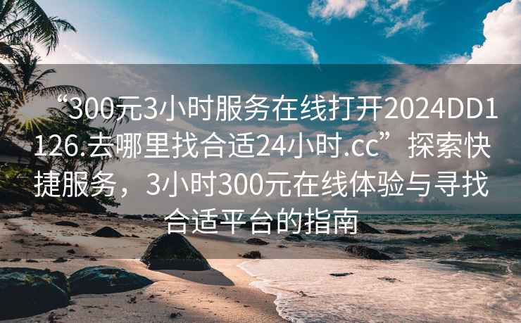 “300元3小時(shí)服務(wù)在線打開2024DD1126.去哪里找合適24小時(shí).cc”探索快捷服務(wù)，3小時(shí)300元在線體驗(yàn)與尋找合適平臺(tái)的指南