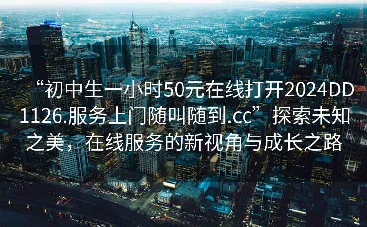 “初中生一小時(shí)50元在線打開2024DD1126.服務(wù)上門隨叫隨到.cc”探索未知之美，在線服務(wù)的新視角與成長之路