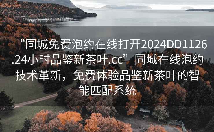 “同城免費泡約在線打開2024DD1126.24小時品鑒新茶葉.cc”同城在線泡約技術(shù)革新，免費體驗品鑒新茶葉的智能匹配系統(tǒng)