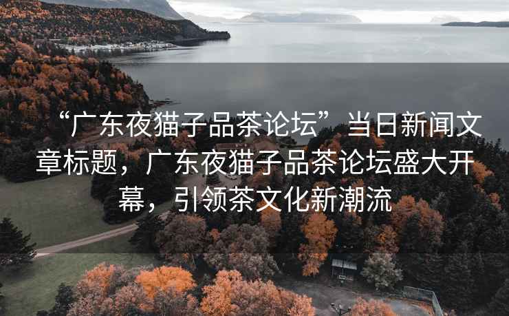 “廣東夜貓子品茶論壇”當日新聞文章標題，廣東夜貓子品茶論壇盛大開幕，引領茶文化新潮流