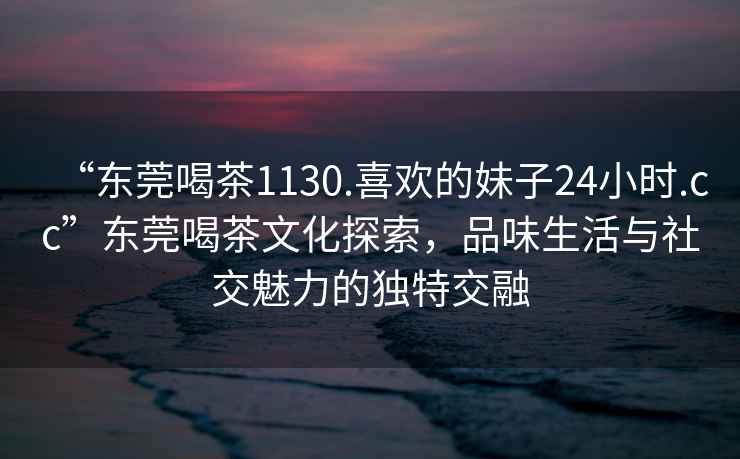 “東莞喝茶1130.喜歡的妹子24小時.cc”東莞喝茶文化探索，品味生活與社交魅力的獨特交融