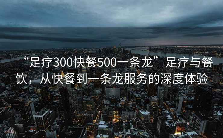 “足療300快餐500一條龍”足療與餐飲，從快餐到一條龍服務的深度體驗