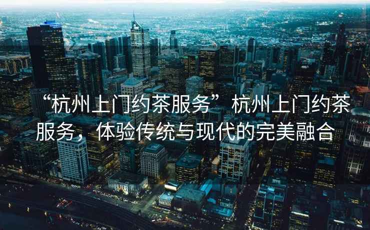 “杭州上門約茶服務”杭州上門約茶服務，體驗傳統與現代的完美融合