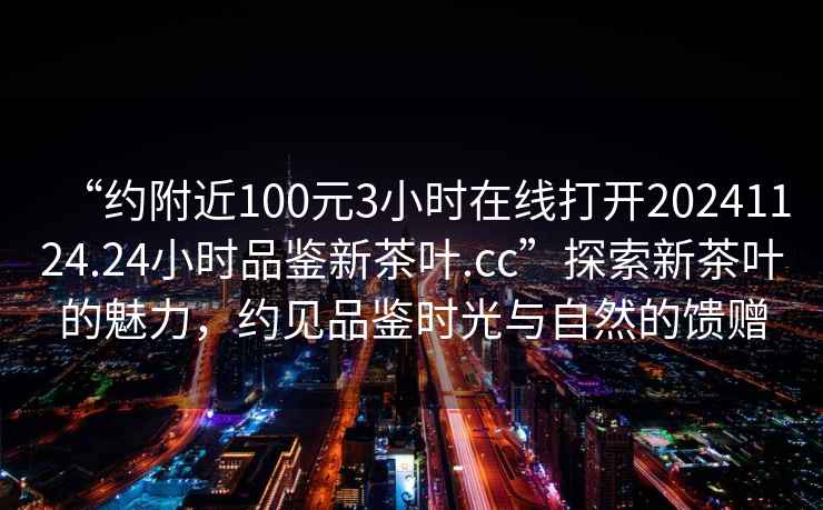 “約附近100元3小時在線打開20241124.24小時品鑒新茶葉.cc”探索新茶葉的魅力，約見品鑒時光與自然的饋贈