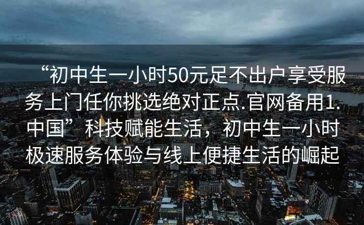 “初中生一小時50元足不出戶享受服務上門任你挑選絕對正點.官網備用1.中國”科技賦能生活，初中生一小時極速服務體驗與線上便捷生活的崛起