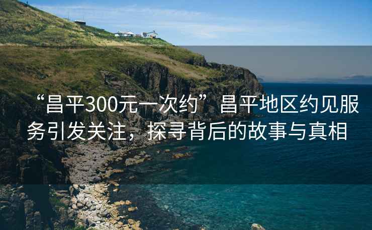 “昌平300元一次約”昌平地區約見服務引發關注，探尋背后的故事與真相