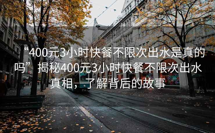 “400元3小時快餐不限次出水是真的嗎”揭秘400元3小時快餐不限次出水真相，了解背后的故事