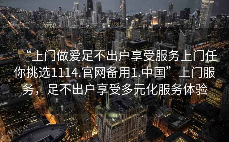 “上門做愛足不出戶享受服務(wù)上門任你挑選1114.官網(wǎng)備用1.中國”上門服務(wù)，足不出戶享受多元化服務(wù)體驗(yàn)