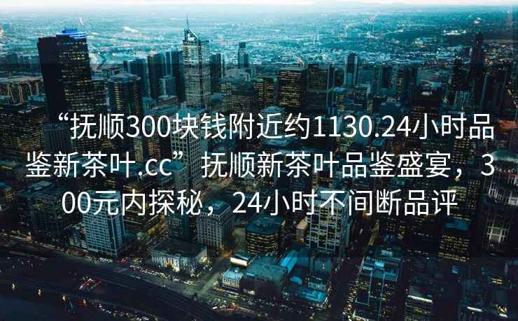 “撫順300塊錢附近約1130.24小時品鑒新茶葉.cc”撫順新茶葉品鑒盛宴，300元內探秘，24小時不間斷品評