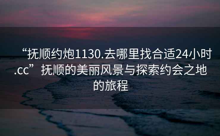 “撫順約炮1130.去哪里找合適24小時.cc”撫順的美麗風景與探索約會之地的旅程