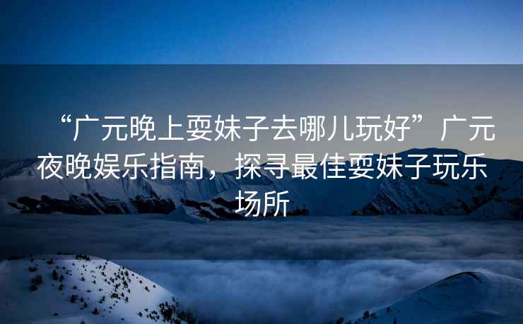 “廣元晚上耍妹子去哪兒玩好”廣元夜晚娛樂指南，探尋最佳耍妹子玩樂場(chǎng)所