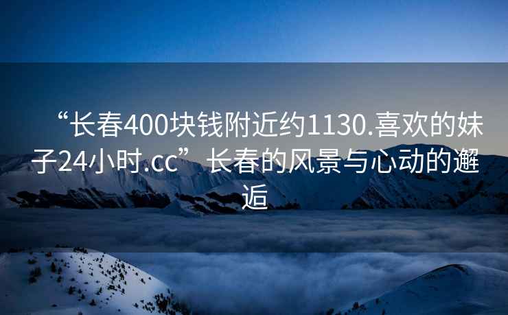 “長春400塊錢附近約1130.喜歡的妹子24小時.cc”長春的風景與心動的邂逅