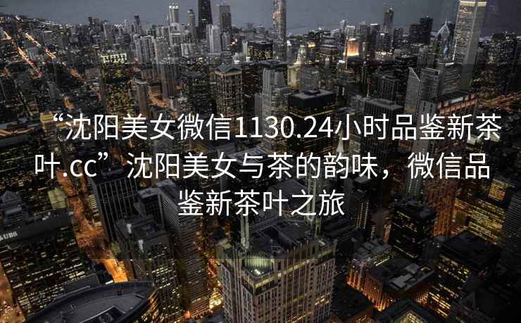 “沈陽(yáng)美女微信1130.24小時(shí)品鑒新茶葉.cc”沈陽(yáng)美女與茶的韻味，微信品鑒新茶葉之旅