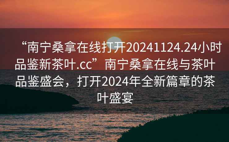 “南寧桑拿在線打開20241124.24小時(shí)品鑒新茶葉.cc”南寧桑拿在線與茶葉品鑒盛會(huì)，打開2024年全新篇章的茶葉盛宴