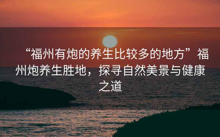 “福州有炮的養生比較多的地方”福州炮養生勝地，探尋自然美景與健康之道