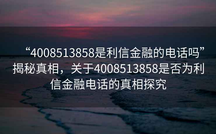 “4008513858是利信金融的電話嗎”揭秘真相，關(guān)于4008513858是否為利信金融電話的真相探究