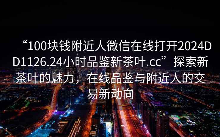 “100塊錢附近人微信在線打開2024DD1126.24小時(shí)品鑒新茶葉.cc”探索新茶葉的魅力，在線品鑒與附近人的交易新動(dòng)向