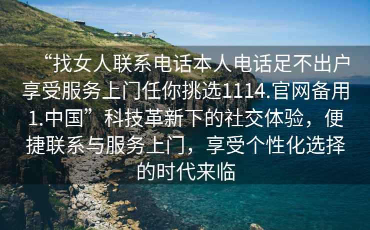 “找女人聯(lián)系電話本人電話足不出戶享受服務(wù)上門任你挑選1114.官網(wǎng)備用1.中國”科技革新下的社交體驗(yàn)，便捷聯(lián)系與服務(wù)上門，享受個(gè)性化選擇的時(shí)代來臨
