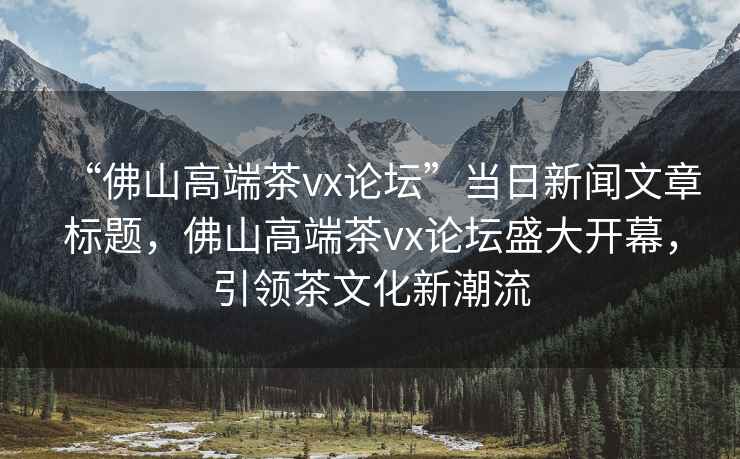 “佛山高端茶vx論壇”當日新聞文章標題，佛山高端茶vx論壇盛大開幕，引領茶文化新潮流