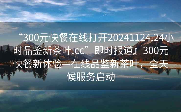 “300元快餐在線打開20241124.24小時品鑒新茶葉.cc”即時報道』300元快餐新體驗—在線品鑒新茶葉，全天候服務啟動
