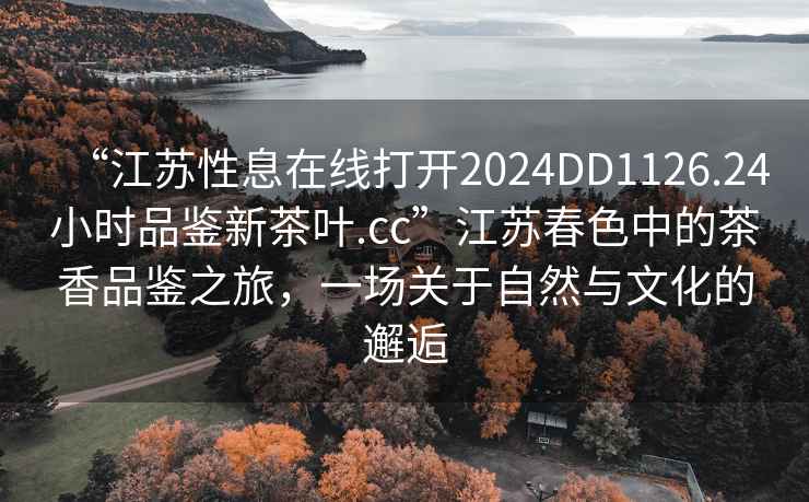 “江蘇性息在線打開2024DD1126.24小時品鑒新茶葉.cc”江蘇春色中的茶香品鑒之旅，一場關(guān)于自然與文化的邂逅