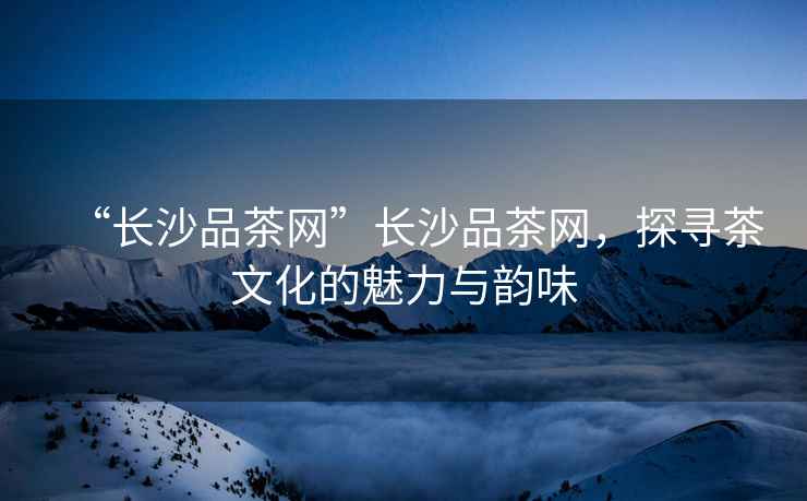“長沙品茶網”長沙品茶網，探尋茶文化的魅力與韻味