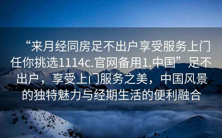 “來月經同房足不出戶享受服務上門任你挑選1114c.官網備用1.中國”足不出戶，享受上門服務之美，中國風景的獨特魅力與經期生活的便利融合