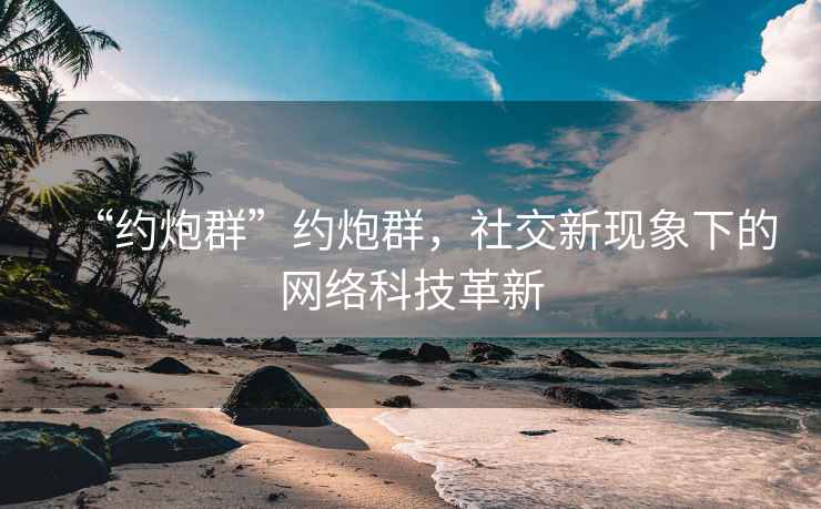 “約炮群”約炮群，社交新現象下的網絡科技革新
