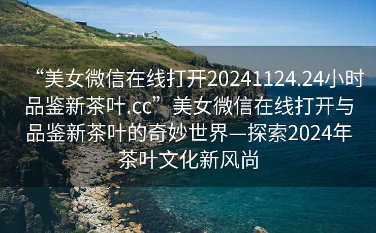 “美女微信在線打開20241124.24小時品鑒新茶葉.cc”美女微信在線打開與品鑒新茶葉的奇妙世界—探索2024年茶葉文化新風尚