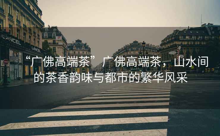 “廣佛高端茶”廣佛高端茶，山水間的茶香韻味與都市的繁華風采