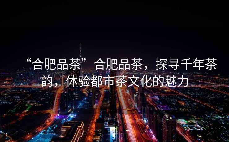 “合肥品茶”合肥品茶，探尋千年茶韻，體驗都市茶文化的魅力