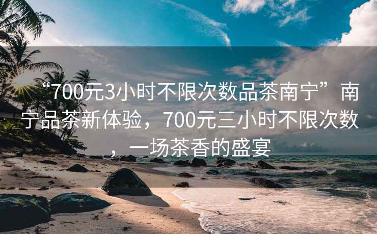 “700元3小時不限次數(shù)品茶南寧”南寧品茶新體驗，700元三小時不限次數(shù)，一場茶香的盛宴