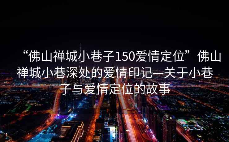 “佛山禪城小巷子150愛情定位”佛山禪城小巷深處的愛情印記—關于小巷子與愛情定位的故事