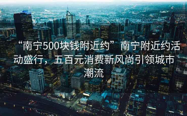 “南寧500塊錢附近約”南寧附近約活動盛行，五百元消費新風尚引領城市潮流