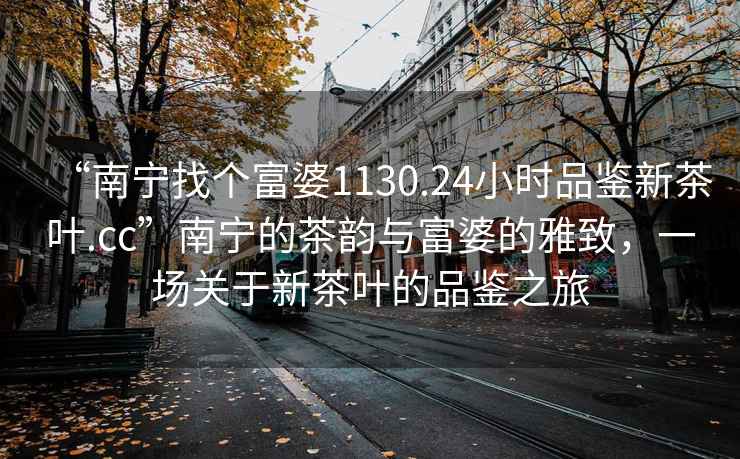 “南寧找個富婆1130.24小時品鑒新茶葉.cc”南寧的茶韻與富婆的雅致，一場關于新茶葉的品鑒之旅