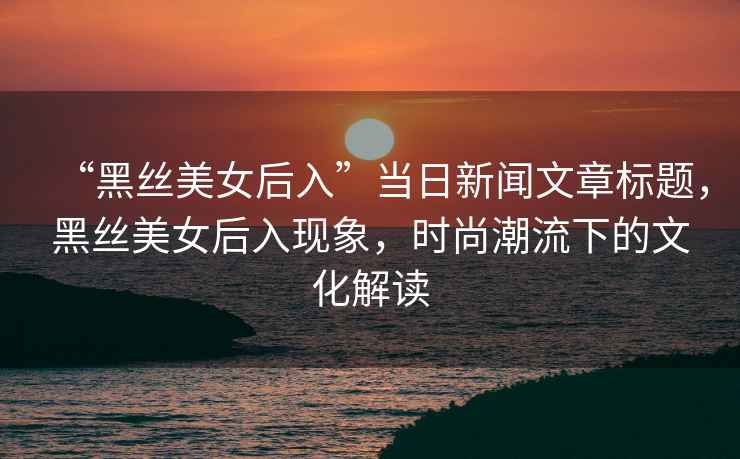 “黑絲美女后入”當(dāng)日新聞文章標(biāo)題，黑絲美女后入現(xiàn)象，時(shí)尚潮流下的文化解讀