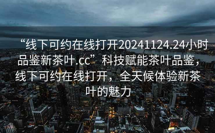 “線下可約在線打開20241124.24小時品鑒新茶葉.cc”科技賦能茶葉品鑒，線下可約在線打開，全天候體驗新茶葉的魅力