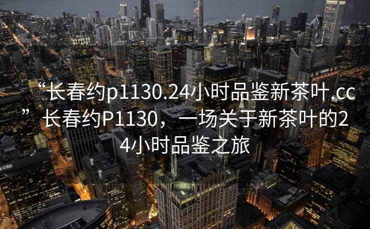 “長春約p1130.24小時品鑒新茶葉.cc”長春約P1130，一場關于新茶葉的24小時品鑒之旅