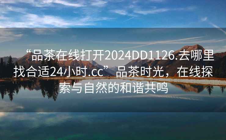 “品茶在線打開2024DD1126.去哪里找合適24小時(shí).cc”品茶時(shí)光，在線探索與自然的和諧共鳴