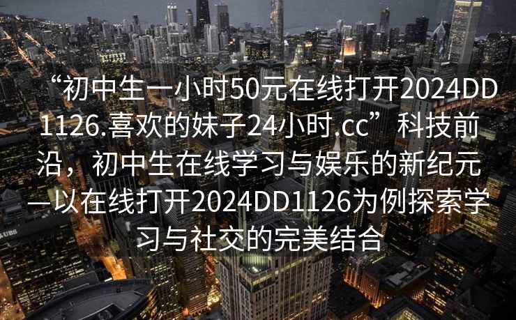 “初中生一小時(shí)50元在線打開2024DD1126.喜歡的妹子24小時(shí).cc”科技前沿，初中生在線學(xué)習(xí)與娛樂的新紀(jì)元—以在線打開2024DD1126為例探索學(xué)習(xí)與社交的完美結(jié)合