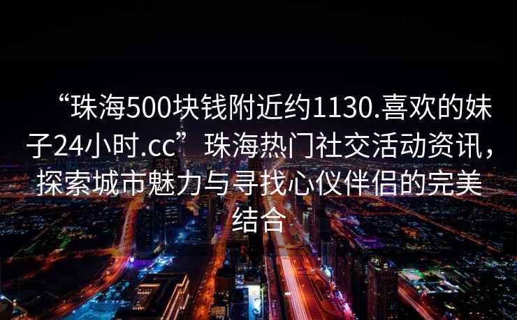 “珠海500塊錢附近約1130.喜歡的妹子24小時.cc”珠海熱門社交活動資訊，探索城市魅力與尋找心儀伴侶的完美結合