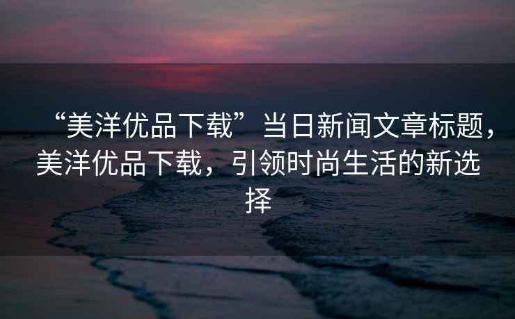 “美洋優品下載”當日新聞文章標題，美洋優品下載，引領時尚生活的新選擇