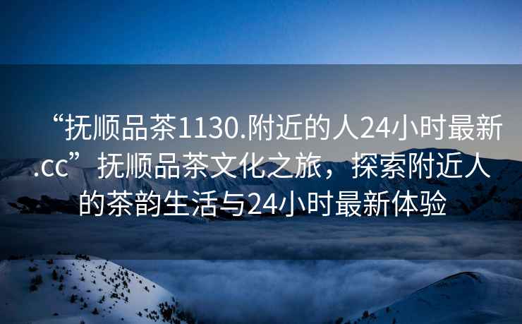 “撫順品茶1130.附近的人24小時最新.cc”撫順品茶文化之旅，探索附近人的茶韻生活與24小時最新體驗