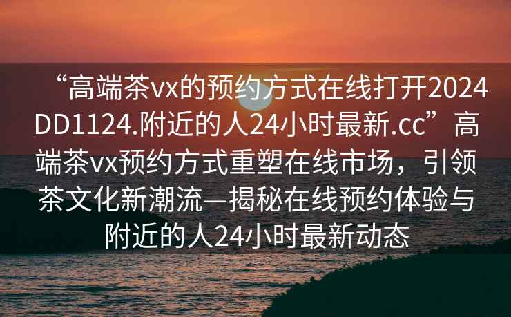 “高端茶vx的預約方式在線打開2024DD1124.附近的人24小時最新.cc”高端茶vx預約方式重塑在線市場，引領茶文化新潮流—揭秘在線預約體驗與附近的人24小時最新動態