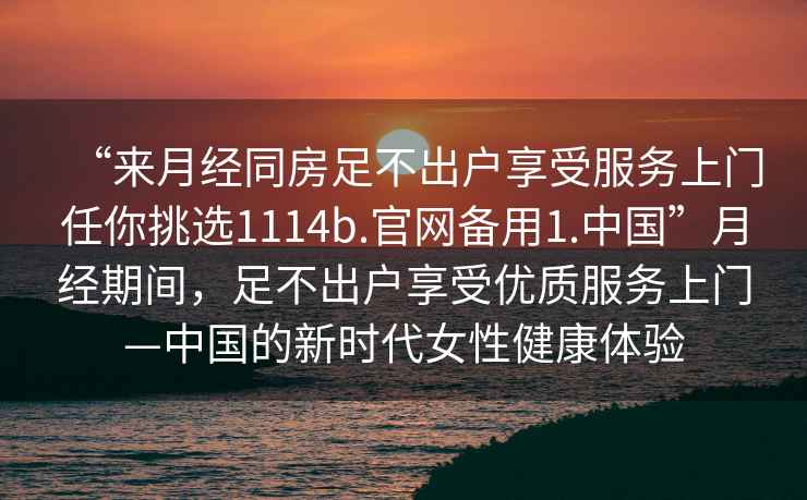 “來月經同房足不出戶享受服務上門任你挑選1114b.官網備用1.中國”月經期間，足不出戶享受優質服務上門—中國的新時代女性健康體驗