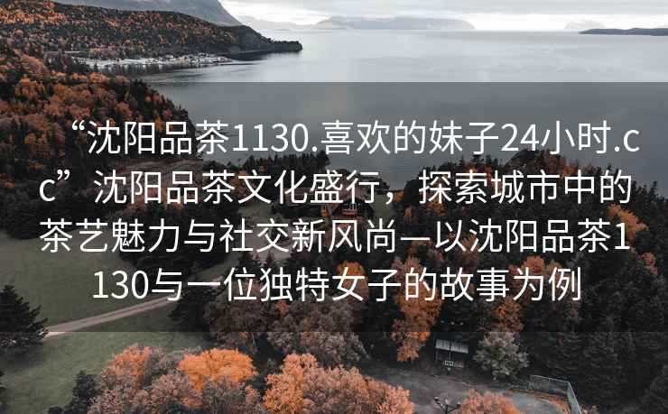 “沈陽品茶1130.喜歡的妹子24小時.cc”沈陽品茶文化盛行，探索城市中的茶藝魅力與社交新風尚—以沈陽品茶1130與一位獨特女子的故事為例