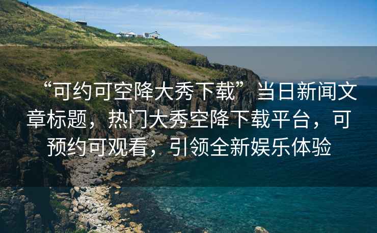 “可約可空降大秀下載”當(dāng)日新聞文章標(biāo)題，熱門大秀空降下載平臺(tái)，可預(yù)約可觀看，引領(lǐng)全新娛樂(lè)體驗(yàn)