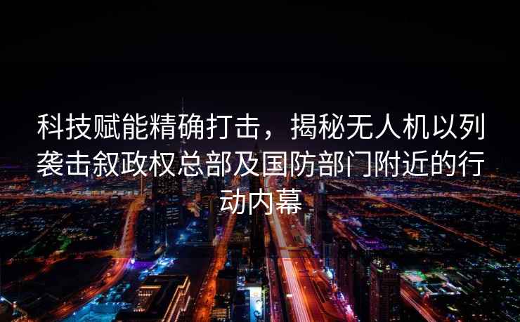 科技賦能精確打擊，揭秘無人機以列襲擊敘政權總部及國防部門附近的行動內幕