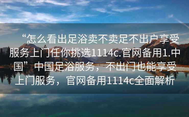 “怎么看出足浴賣不賣足不出戶享受服務(wù)上門任你挑選1114c.官網(wǎng)備用1.中國(guó)”中國(guó)足浴服務(wù)，不出門也能享受上門服務(wù)，官網(wǎng)備用1114c全面解析