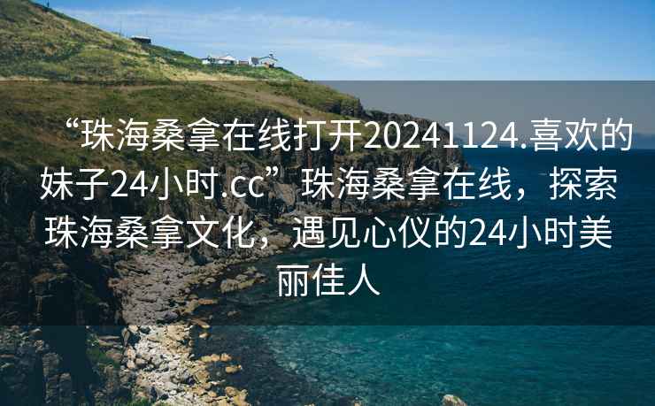 “珠海桑拿在線打開20241124.喜歡的妹子24小時.cc”珠海桑拿在線，探索珠海桑拿文化，遇見心儀的24小時美麗佳人